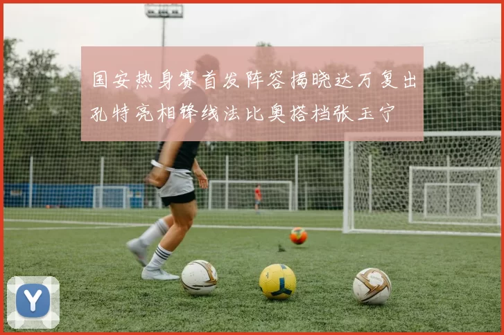 国安热身赛首发阵容揭晓达万复出孔特亮相锋线法比奥搭档张玉宁
