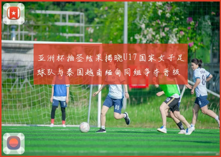 亚洲杯抽签结果揭晓U17国家女子足球队与泰国越南缅甸同组争夺晋级资格