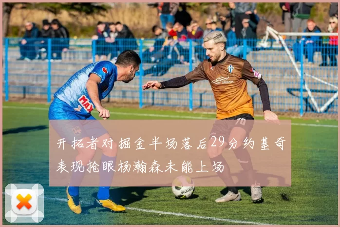 开拓者对掘金半场落后29分约基奇表现抢眼杨瀚森未能上场