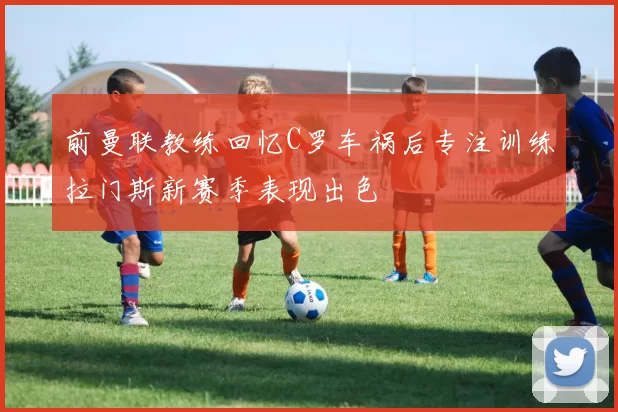 前曼联教练回忆C罗车祸后专注训练拉门斯新赛季表现出色