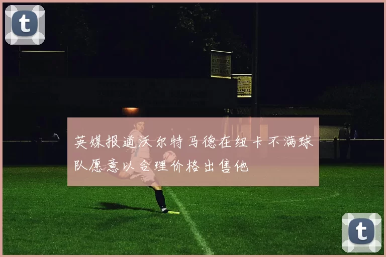 英媒报道沃尔特马德在纽卡不满球队愿意以合理价格出售他