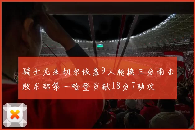 骑士无米切尔依靠9人轮换三分雨击败东部第一哈登贡献18分7助攻