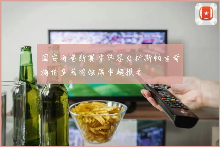 国安海港新赛季阵容分析斯帕吉奇梅伦多或将缺席中超报名