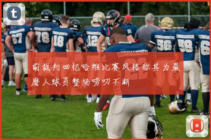 前裁判回忆哈维比赛风格称其为最磨人球员整场唠叨不断