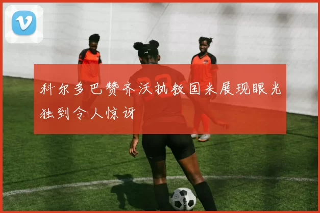 科尔多巴赞齐沃执教国米展现眼光独到令人惊讶