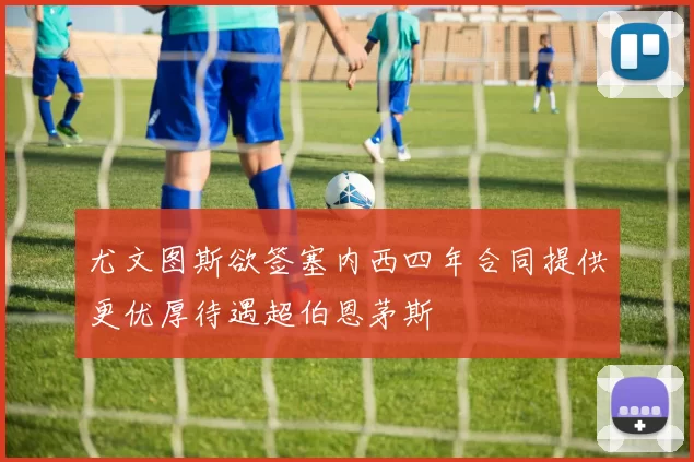 尤文图斯欲签塞内西四年合同提供更优厚待遇超伯恩茅斯