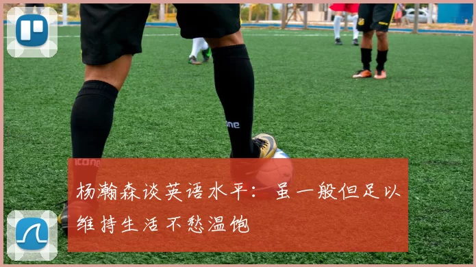 杨瀚森谈英语水平：虽一般但足以维持生活不愁温饱