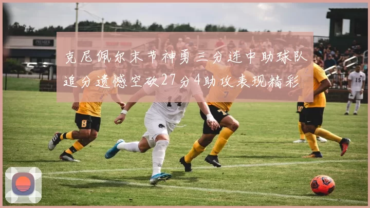 克尼佩尔末节神勇三分连中助球队追分遗憾空砍27分4助攻表现精彩