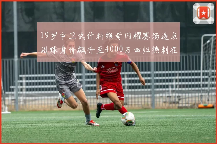 19岁中卫武什科维奇闪耀赛场造点进球身价飙升至4000万回归热刺在即