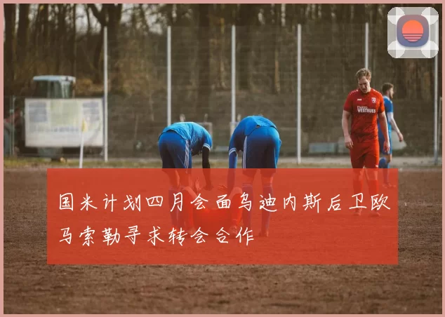 国米计划四月会面乌迪内斯后卫欧马索勒寻求转会合作