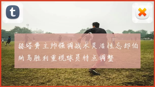 赫塔费主帅强调战术灵活性忘却伯纳乌胜利重视球员特点调整