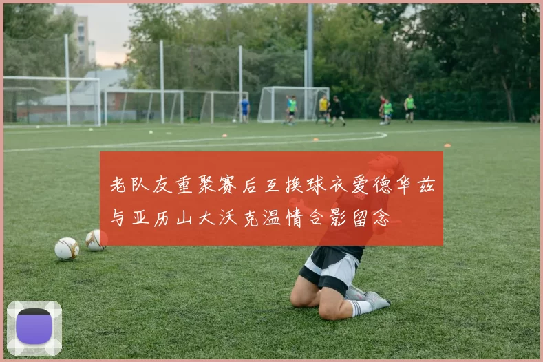 老队友重聚赛后互换球衣爱德华兹与亚历山大沃克温情合影留念