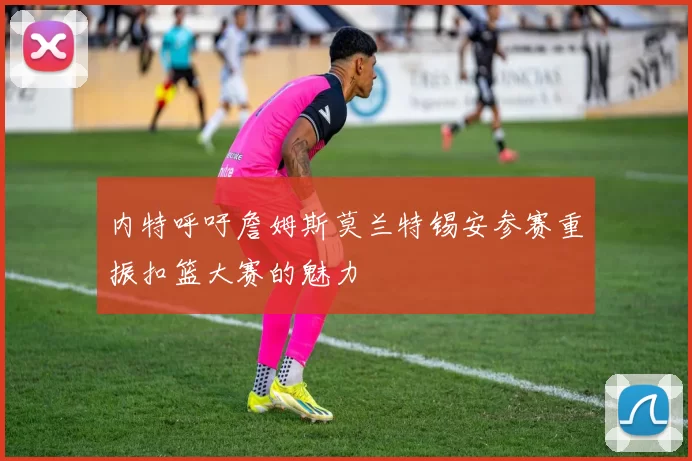 内特呼吁詹姆斯莫兰特锡安参赛重振扣篮大赛的魅力