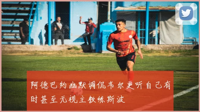 阿德巴约幽默调侃韦尔更听自己有时甚至无视主教练斯波