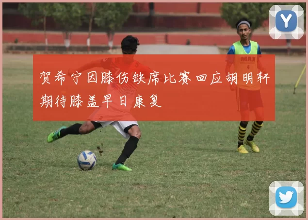 贺希宁因膝伤缺席比赛回应胡明轩期待膝盖早日康复