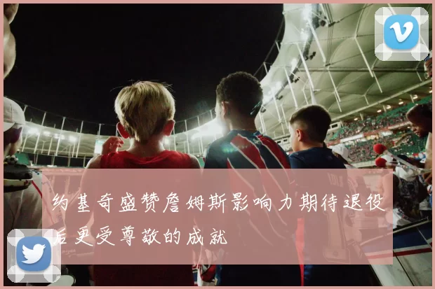 约基奇盛赞詹姆斯影响力期待退役后更受尊敬的成就