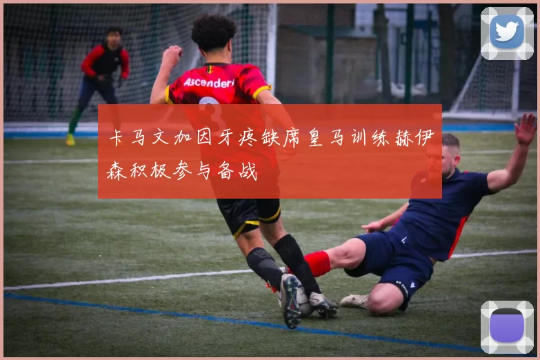 卡马文加因牙疼缺席皇马训练赫伊森积极参与备战