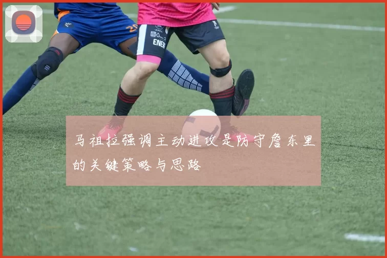 马祖拉强调主动进攻是防守詹东里的关键策略与思路