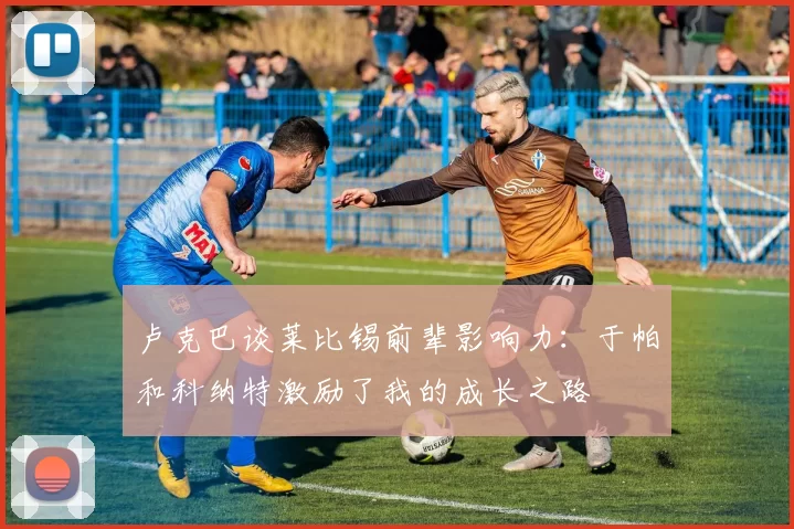 卢克巴谈莱比锡前辈影响力：于帕和科纳特激励了我的成长之路