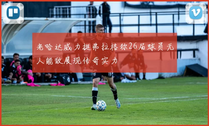 老哈达威力挺弗拉格称26届球员无人能敌展现传奇实力