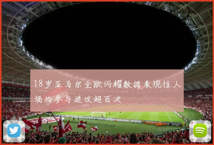 18岁亚马尔全欧闪耀数据表现惊人场均参与进攻超百次