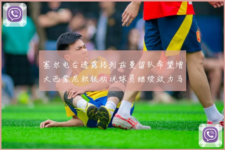 塞尔电台透露格列兹曼留队希望增大西蒙尼积极劝说球员继续效力马竞