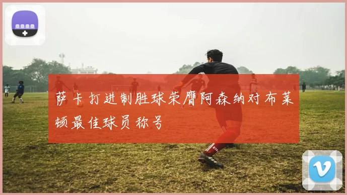 萨卡打进制胜球荣膺阿森纳对布莱顿最佳球员称号